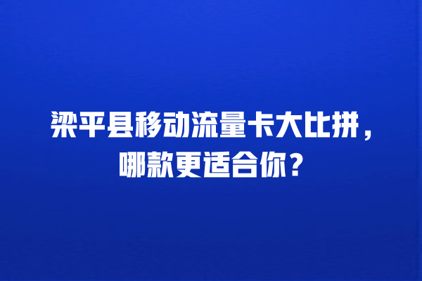 梁平县移动流量卡大比拼，哪款更适合你？