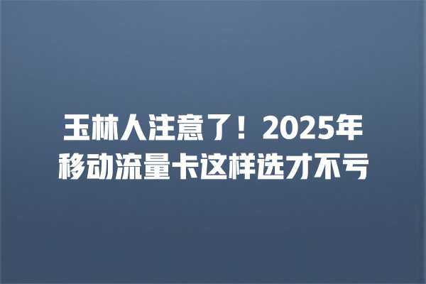 玉林人注意了！2025年移动流量卡这样选才不亏