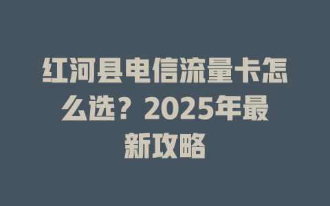 红河县电信流量卡怎么选？2025年最新攻略