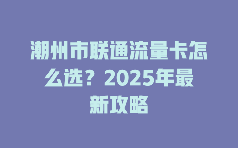 潮州市联通流量卡怎么选？2025年最新攻略