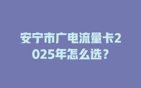 安宁市广电流量卡2025年怎么选？