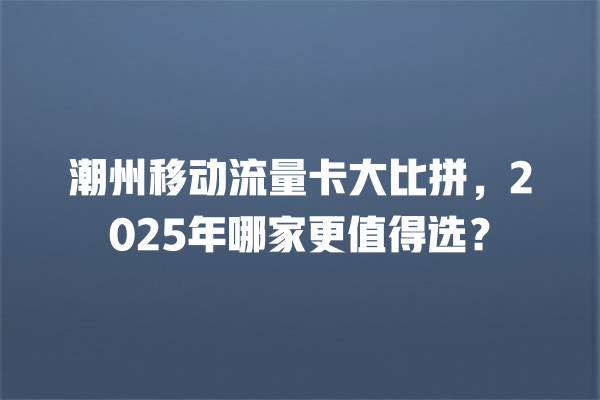 潮州移动流量卡大比拼，2025年哪家更值得选？