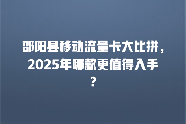 邵阳县移动流量卡大比拼，2025年哪款更值得入手？