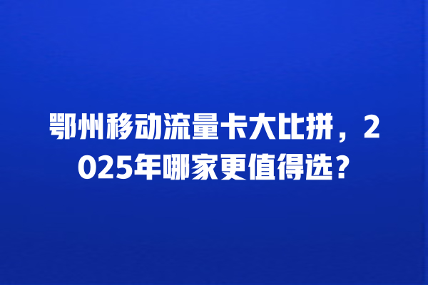 鄂州移动流量卡大比拼，2025年哪家更值得选？