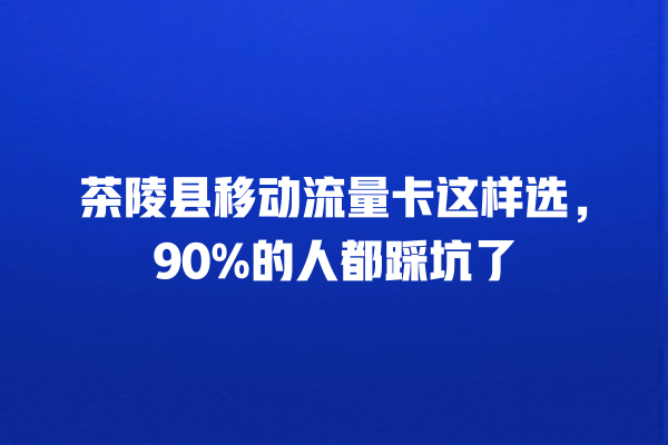 茶陵县移动流量卡这样选，90%的人都踩坑了