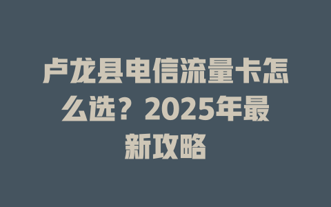 卢龙县电信流量卡怎么选？2025年最新攻略