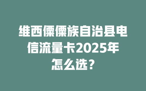 维西僳僳族自治县电信流量卡2025年怎么选？