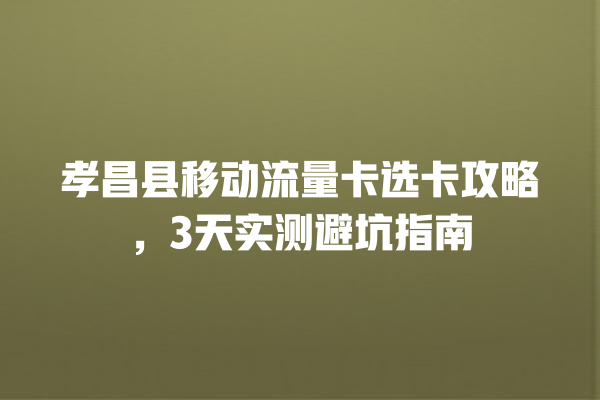孝昌县移动流量卡选卡攻略，3天实测避坑指南