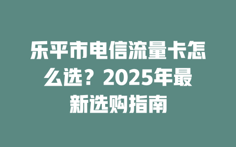 乐平市电信流量卡怎么选？2025年最新选购指南