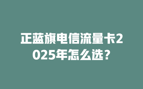 正蓝旗电信流量卡2025年怎么选？