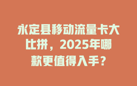 永定县移动流量卡大比拼，2025年哪款更值得入手？