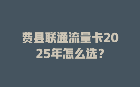 费县联通流量卡2025年怎么选？