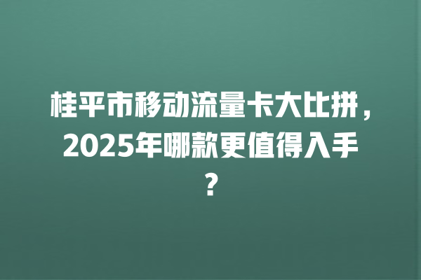 桂平市移动流量卡大比拼，2025年哪款更值得入手？