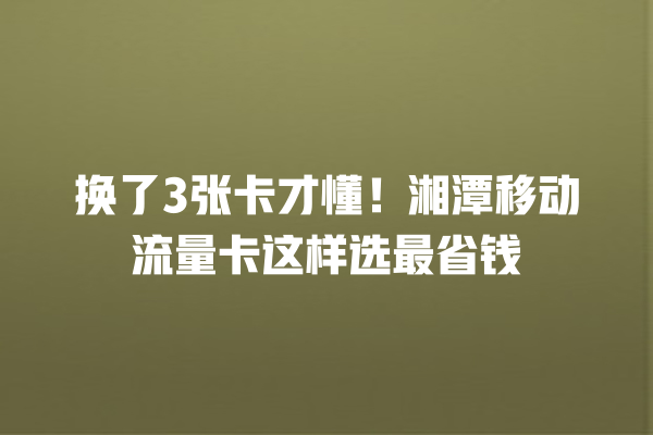 换了3张卡才懂！湘潭移动流量卡这样选最省钱