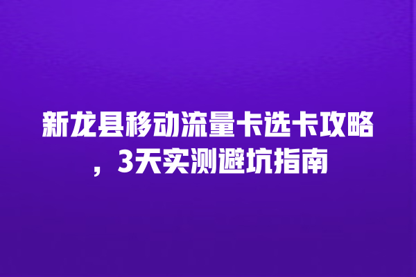 新龙县移动流量卡选卡攻略，3天实测避坑指南