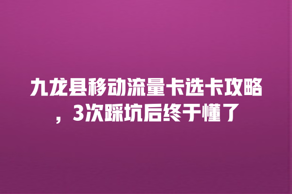 九龙县移动流量卡选卡攻略，3次踩坑后终于懂了