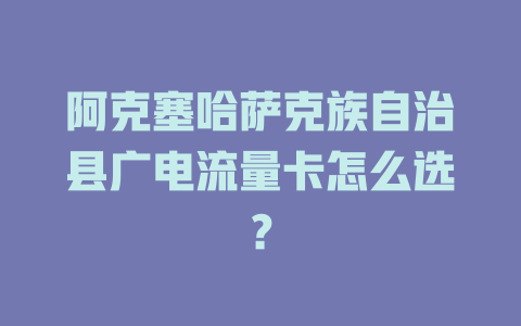 阿克塞哈萨克族自治县广电流量卡怎么选？