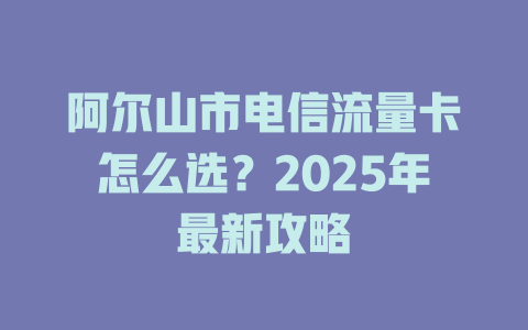 阿尔山市电信流量卡怎么选？2025年最新攻略