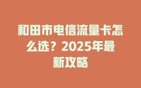 和田市电信流量卡怎么选？2025年最新攻略