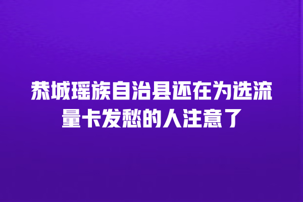 恭城瑶族自治县还在为选流量卡发愁的人注意了