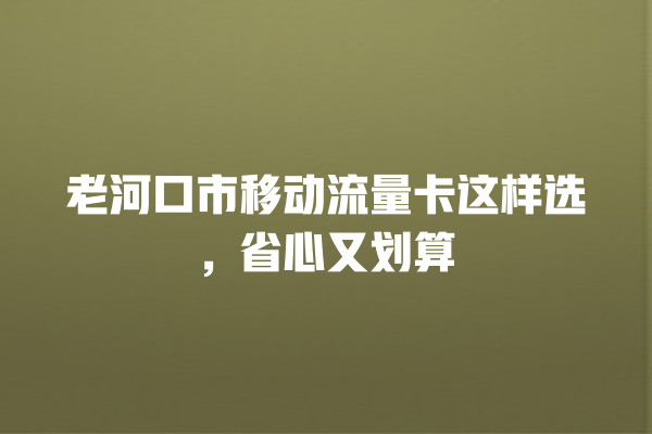 老河口市移动流量卡这样选，省心又划算