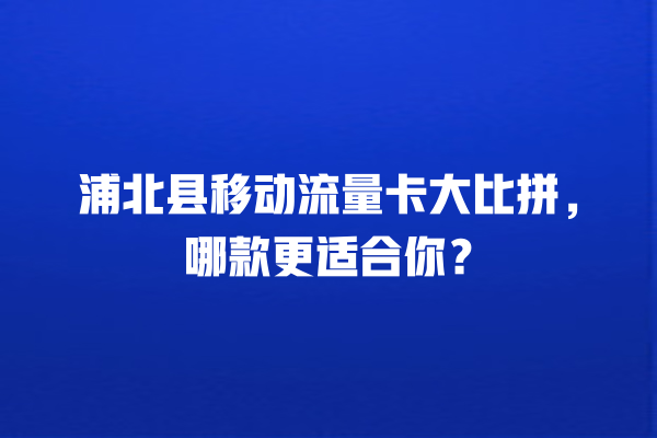 浦北县移动流量卡大比拼，哪款更适合你？