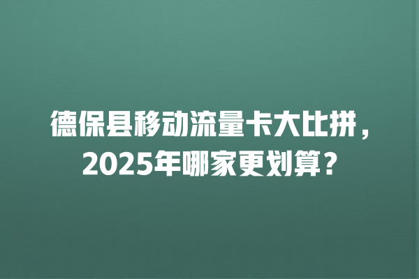 德保县移动流量卡大比拼，2025年哪家更划算？