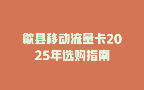 歙县移动流量卡2025年选购指南