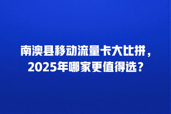 南澳县移动流量卡大比拼,2025年哪家更值得选?