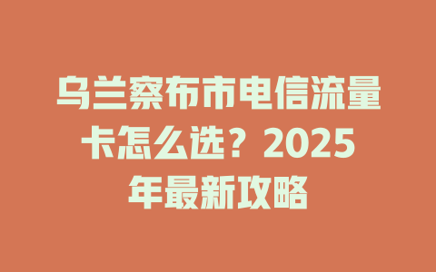 乌兰察布市电信流量卡怎么选？2025年最新攻略