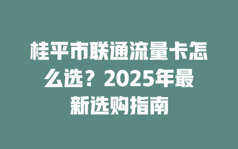 桂平市联通流量卡怎么选？2025年最新选购指南