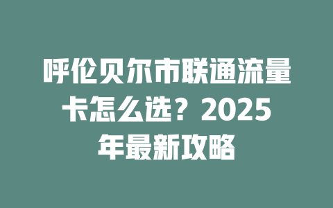 呼伦贝尔市联通流量卡怎么选？2025年最新攻略