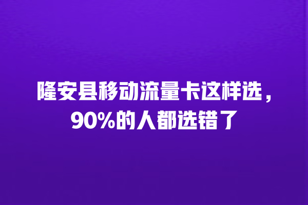 隆安县移动流量卡这样选，90%的人都选错了