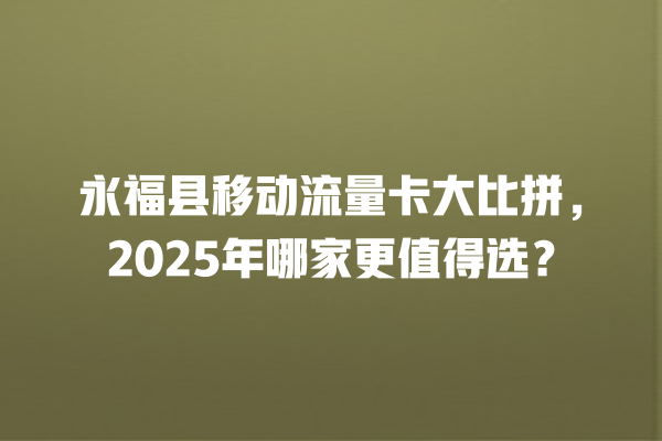 永福县移动流量卡大比拼，2025年哪家更值得选？