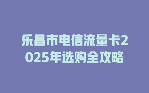 乐昌市电信流量卡2025年选购全攻略