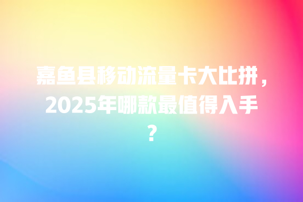 嘉鱼县移动流量卡大比拼，2025年哪款最值得入手？
