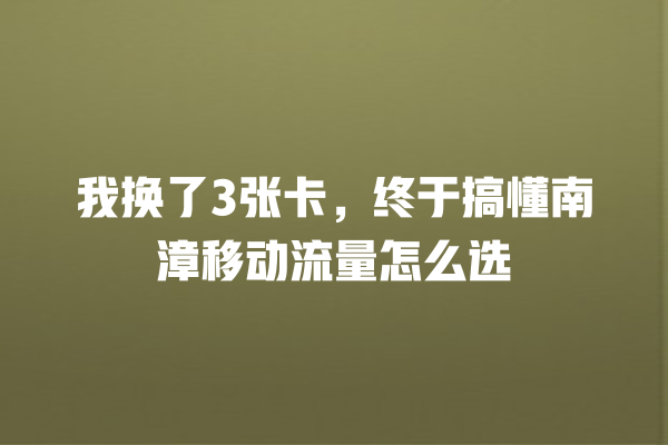 我换了3张卡，终于搞懂南漳移动流量怎么选