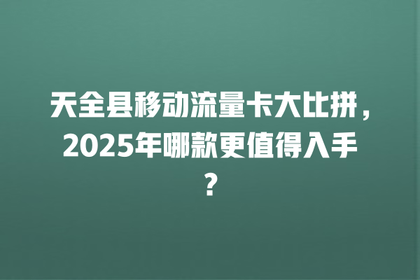 天全县移动流量卡大比拼，2025年哪款更值得入手？