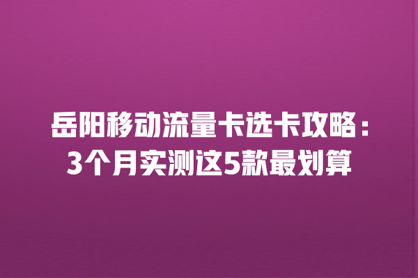 岳阳移动流量卡选卡攻略：3个月实测这5款最划算