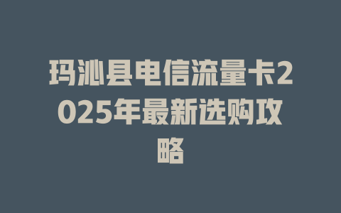 玛沁县电信流量卡2025年最新选购攻略