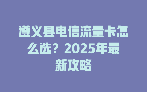 遵义县电信流量卡怎么选？2025年最新攻略
