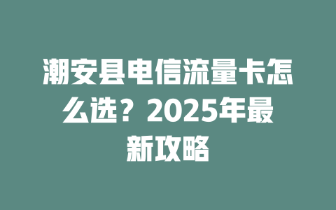 潮安县电信流量卡怎么选？2025年最新攻略