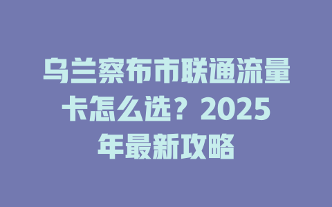 乌兰察布市联通流量卡怎么选？2025年最新攻略