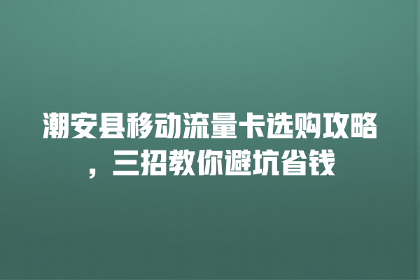 潮安县移动流量卡选购攻略，三招教你避坑省钱