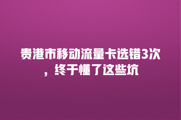 贵港市移动流量卡选错3次，终于懂了这些坑