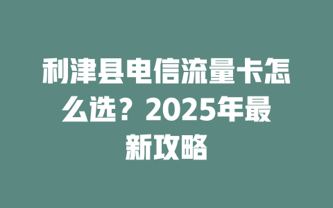 利津县电信流量卡怎么选？2025年最新攻略