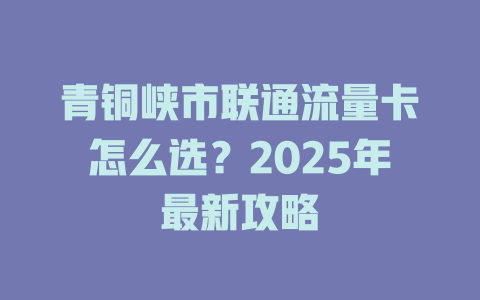 青铜峡市联通流量卡怎么选？2025年最新攻略