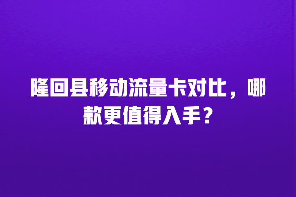 隆回县移动流量卡对比，哪款更值得入手？