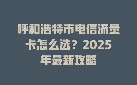 呼和浩特市电信流量卡怎么选？2025年最新攻略