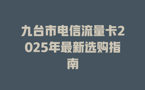 九台市电信流量卡2025年最新选购指南